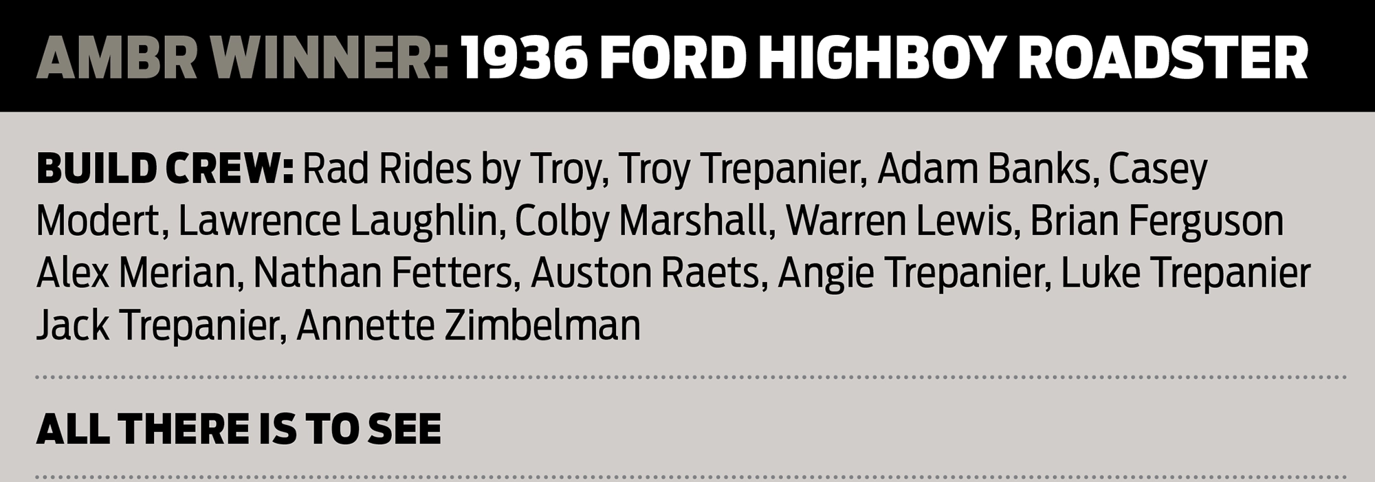 AMBR Winner: 1936 Ford Highboy Roadster Build Crew: Rad Rides by Troy, Troy Trepanier, Adam Banks, Casey Modert, Lawrence Laughlin, Colby Marshall, Warren Lewis, Brian Ferguson Alex Merian, Nathan Fetters, Auston Raets, Angie Trepanier, Luke Trepanier Jack Trepanier, Annette Zimbelman